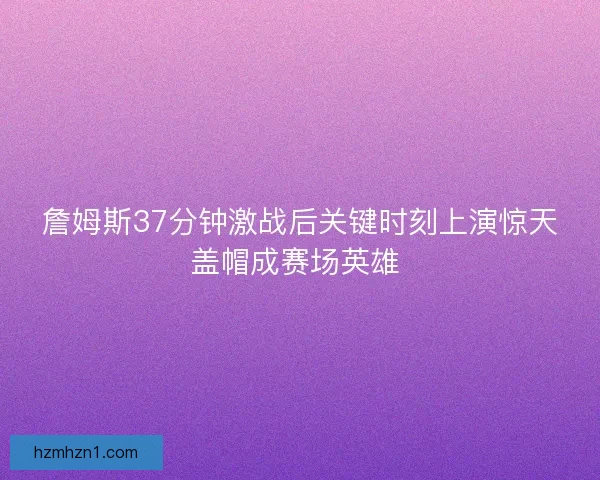 詹姆斯37分钟激战后关键时刻上演惊天盖帽成赛场英雄 