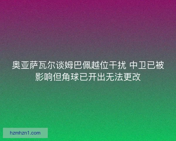 奥亚萨瓦尔谈姆巴佩越位干扰 中卫已被影响但角球已开出无法更改