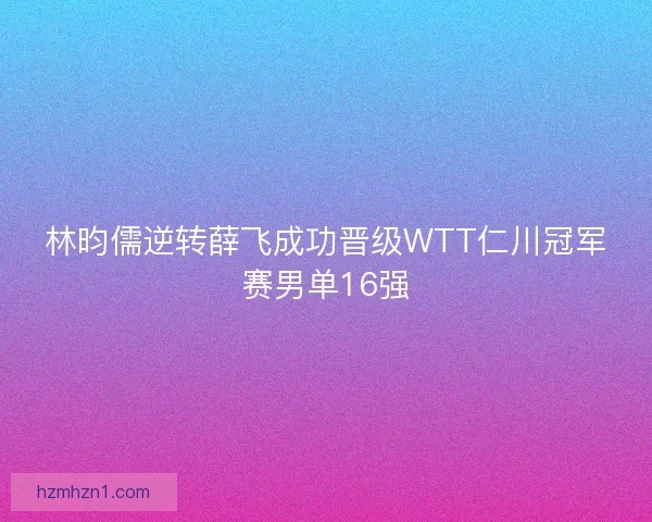 林昀儒逆转薛飞成功晋级WTT仁川冠军赛男单16强