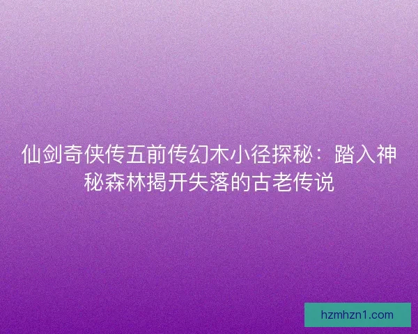 仙剑奇侠传五前传幻木小径探秘：踏入神秘森林揭开失落的古老传说