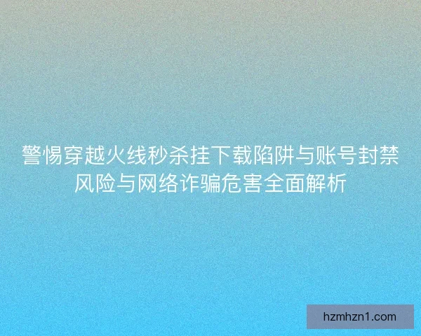 警惕穿越火线秒杀挂下载陷阱与账号封禁风险与网络诈骗危害全面解析
