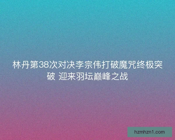 林丹第38次对决李宗伟打破魔咒终极突破 迎来羽坛巅峰之战 林丹第38次对决李宗伟打破魔咒终极突破 迎来羽坛巅峰之战