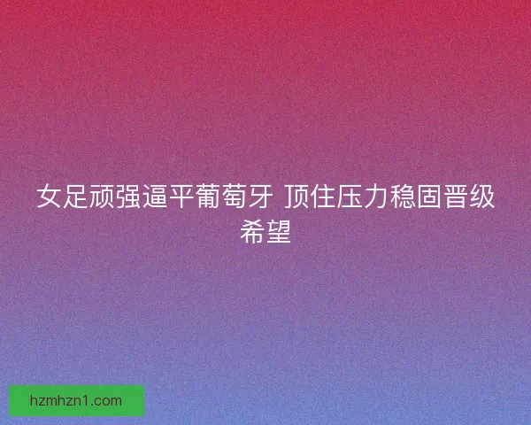 女足顽强逼平葡萄牙 顶住压力稳固晋级希望 女足顽强逼平葡萄牙 顶住压力稳固晋级希望