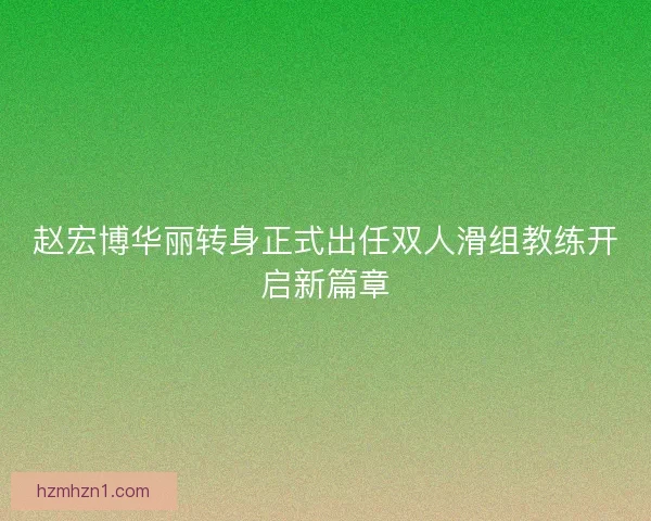 赵宏博华丽转身正式出任双人滑组教练开启新篇章