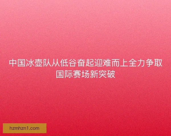 中国冰壶队从低谷奋起迎难而上全力争取国际赛场新突破 中国冰壶队从低谷奋起迎难而上全力争取国际赛场新突破