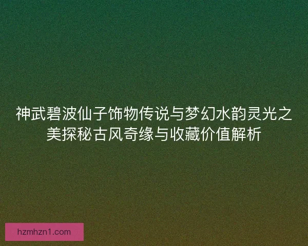 神武碧波仙子饰物传说与梦幻水韵灵光之美探秘古风奇缘与收藏价值解析 神武碧波仙子饰物传说与梦幻水韵灵光之美探秘古风奇缘与收藏价值解析