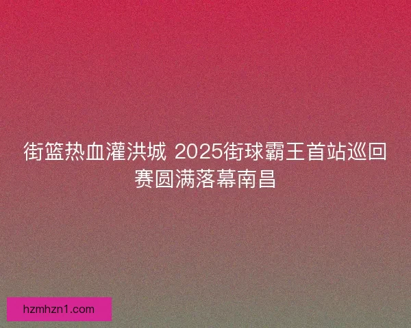 街篮热血灌洪城 2025街球霸王首站巡回赛圆满落幕南昌
