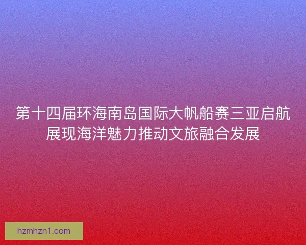 第十四届环海南岛国际大帆船赛三亚启航展现海洋魅力推动文旅融合发展