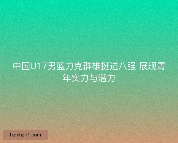 中国U17男篮力克群雄挺进八强 展现青年实力与潜力 中国U17男篮力克群雄挺进八强 展现青年实力与潜力